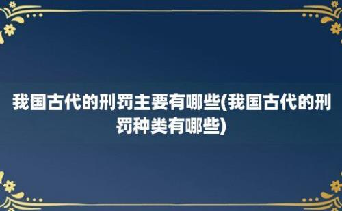 我国古代的刑罚主要有哪些(我国古代的刑罚种类有哪些)