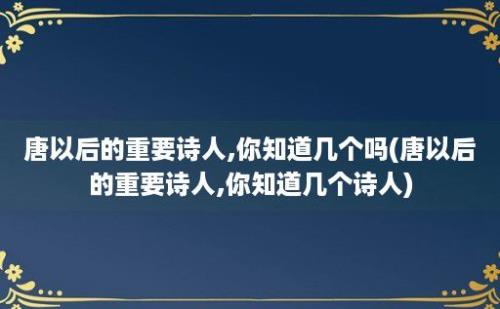 唐以后的重要诗人,你知道几个吗(唐以后的重要诗人,你知道几个诗人)