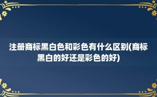 注册商标黑白色和彩色有什么区别(商标黑白的好还是彩色的好)