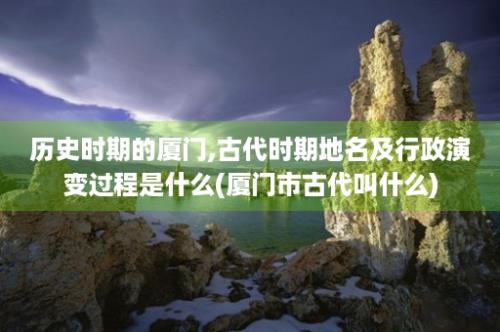 历史时期的厦门,古代时期地名及行政演变过程是什么(厦门市古代叫什么)