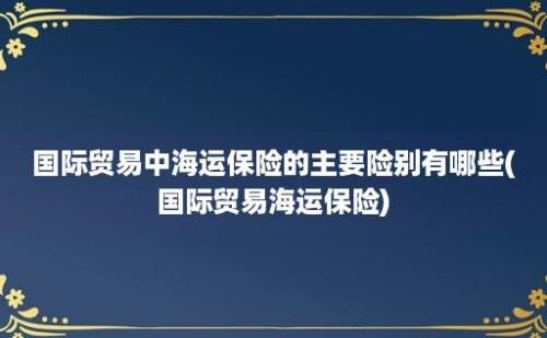 国际贸易中海运保险的主要险别有哪些(国际贸易海运保险)