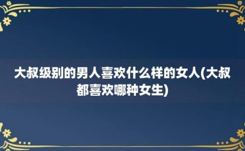 大叔级别的男人喜欢什么样的女人(大叔都喜欢哪种女生)