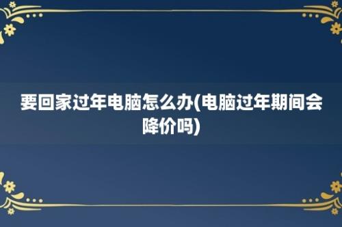 要回家过年电脑怎么办(电脑过年期间会降价吗)