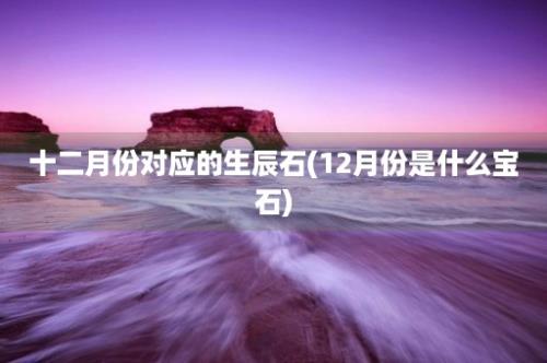 十二月份对应的生辰石(12月份是什么宝石)