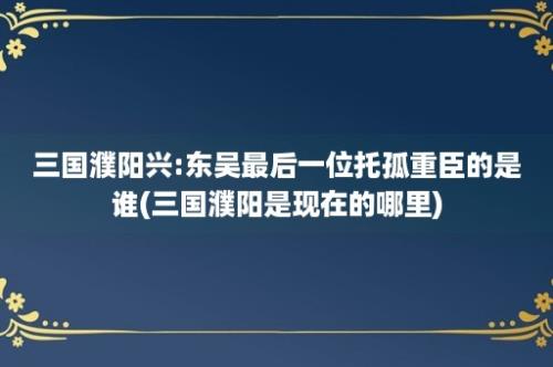 三国濮阳兴:东吴最后一位托孤重臣的是谁(三国濮阳是现在的哪里)