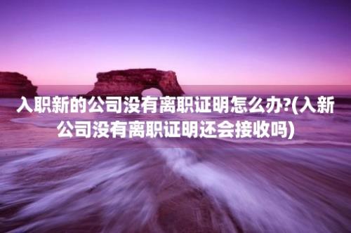 入职新的公司没有离职证明怎么办?(入新公司没有离职证明还会接收吗)