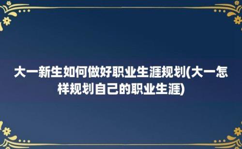 大一新生如何做好职业生涯规划(大一怎样规划自己的职业生涯)