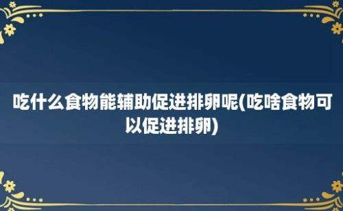 吃什么食物能辅助促进排卵呢(吃啥食物可以促进排卵)