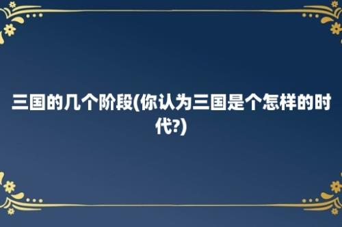 三国的几个阶段(你认为三国是个怎样的时代?)