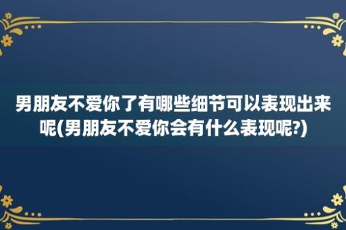 男朋友不爱你了有哪些细节可以表现出来呢(男朋友不爱你会有什么表现呢?)