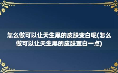 怎么做可以让天生黑的皮肤变白呢(怎么做可以让天生黑的皮肤变白一点)