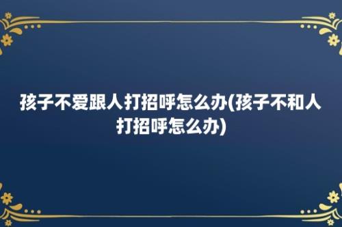 孩子不爱跟人打招呼怎么办(孩子不和人打招呼怎么办)