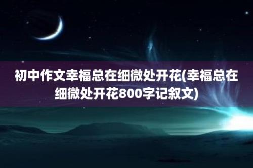 初中作文幸福总在细微处开花(幸福总在细微处开花800字记叙文)