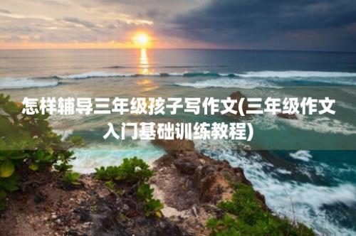 怎样辅导三年级孩子写作文(三年级作文入门基础训练教程)