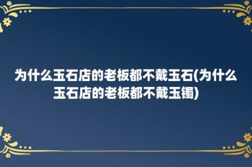 为什么玉石店的老板都不戴玉石(为什么玉石店的老板都不戴玉镯)