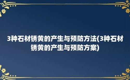 3种石材锈黄的产生与预防方法(3种石材锈黄的产生与预防方案)