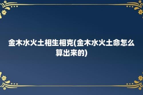 金木水火土相生相克(金木水火土命怎么算出来的)