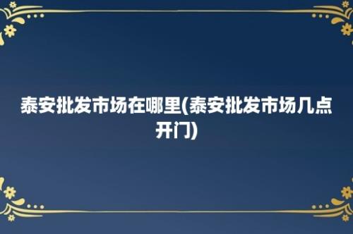 泰安批发市场在哪里(泰安批发市场几点开门)