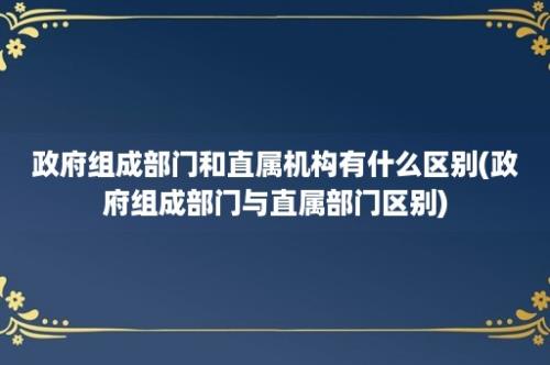 政府组成部门和直属机构有什么区别(政府组成部门与直属部门区别)