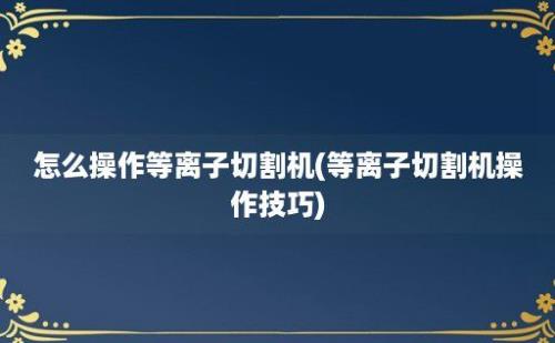 怎么操作等离子切割机(等离子切割机操作技巧)