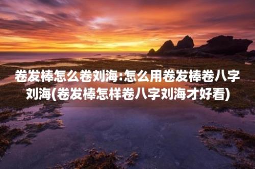 卷发棒怎么卷刘海:怎么用卷发棒卷八字刘海(卷发棒怎样卷八字刘海才好看)