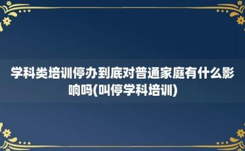 学科类培训停办到底对普通家庭有什么影响吗(叫停学科培训)