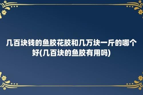 几百块钱的鱼胶花胶和几万块一斤的哪个好(几百块的鱼胶有用吗)