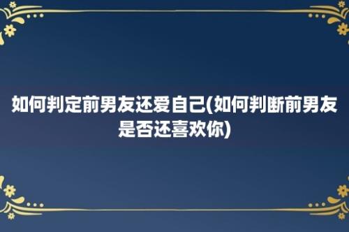 如何判定前男友还爱自己(如何判断前男友是否还喜欢你)