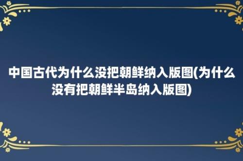 中国古代为什么没把朝鲜纳入版图(为什么没有把朝鲜半岛纳入版图)