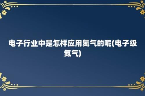 电子行业中是怎样应用氮气的呢(电子级氮气)