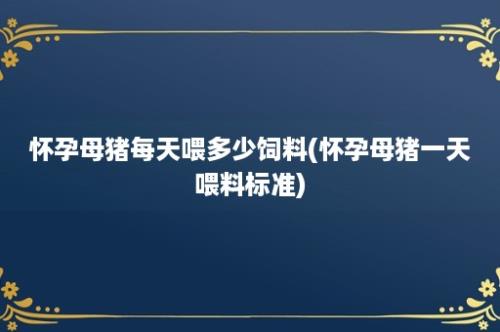 怀孕母猪每天喂多少饲料(怀孕母猪一天喂料标准)