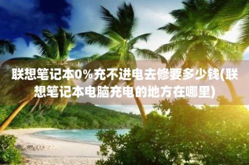 联想笔记本0%充不进电去修要多少钱(联想笔记本电脑充电的地方在哪里)