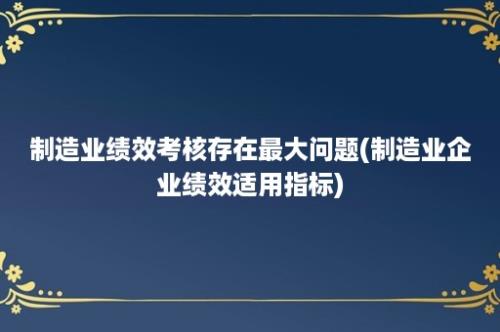 制造业绩效考核存在最大问题(制造业企业绩效适用指标)