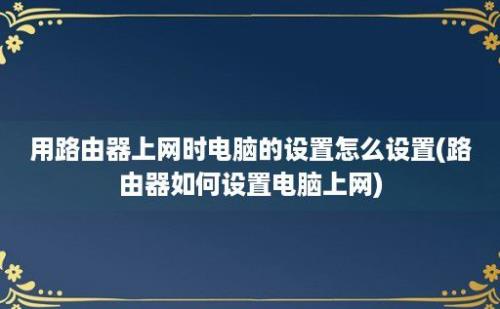 用路由器上网时电脑的设置怎么设置(路由器如何设置电脑上网)