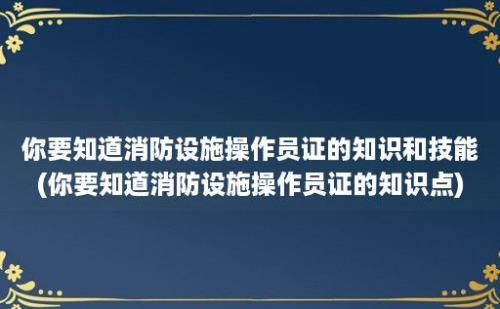 你要知道消防设施操作员证的知识和技能(你要知道消防设施操作员证的知识点)