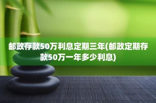 邮政存款50万利息定期三年(邮政定期存款50万一年多少利息)