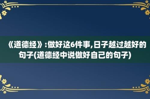 《道德经》:做好这6件事,日子越过越好的句子(道德经中说做好自己的句子)