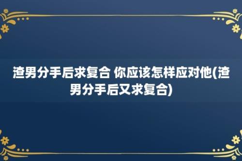 渣男分手后求复合 你应该怎样应对他(渣男分手后又求复合)