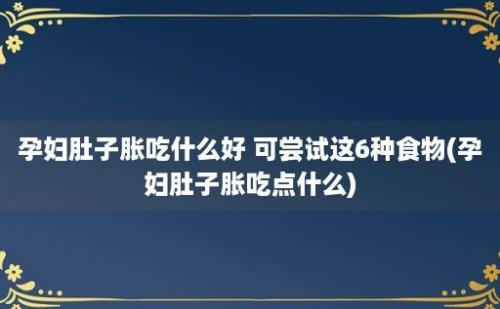 孕妇肚子胀吃什么好 可尝试这6种食物(孕妇肚子胀吃点什么)