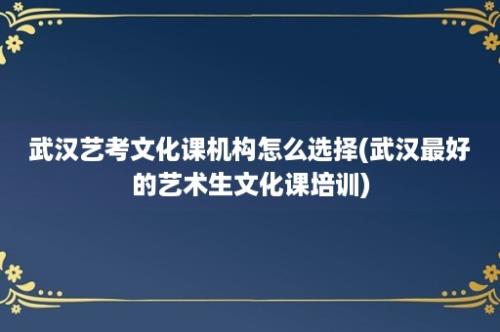 武汉艺考文化课机构怎么选择(武汉最好的艺术生文化课培训)