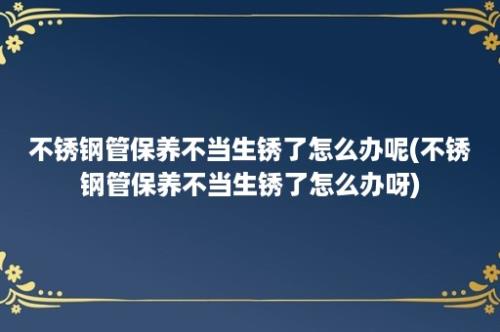 不锈钢管保养不当生锈了怎么办呢(不锈钢管保养不当生锈了怎么办呀)