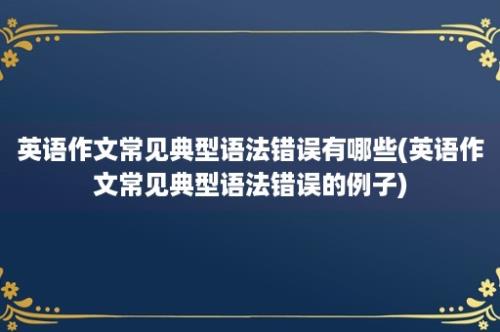 英语作文常见典型语法错误有哪些(英语作文常见典型语法错误的例子)