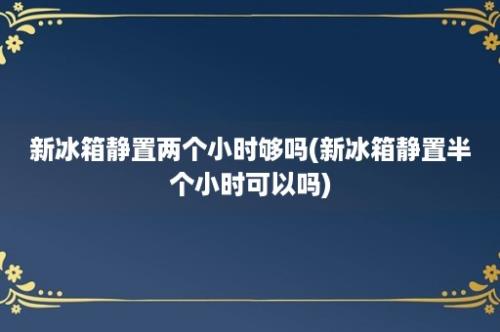 新冰箱静置两个小时够吗(新冰箱静置半个小时可以吗)