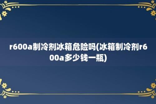 r600a制冷剂冰箱危险吗(冰箱制冷剂r600a多少钱一瓶)