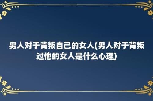 男人对于背叛自己的女人(男人对于背叛过他的女人是什么心理)