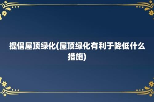 提倡屋顶绿化(屋顶绿化有利于降低什么措施)