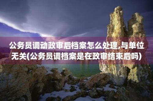 公务员调动政审后档案怎么处理,与单位无关(公务员调档案是在政审结束后吗)