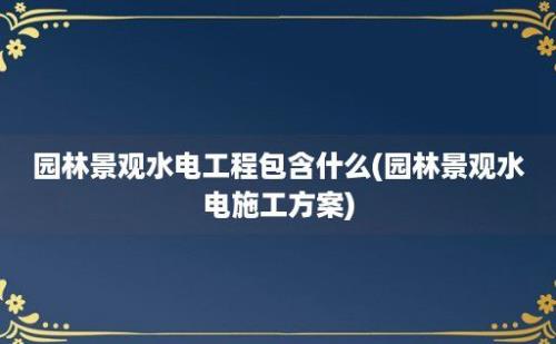 园林景观水电工程包含什么(园林景观水电施工方案)