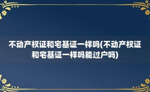 不动产权证和宅基证一样吗(不动产权证和宅基证一样吗能过户吗)