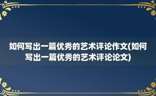 如何写出一篇优秀的艺术评论作文(如何写出一篇优秀的艺术评论论文)